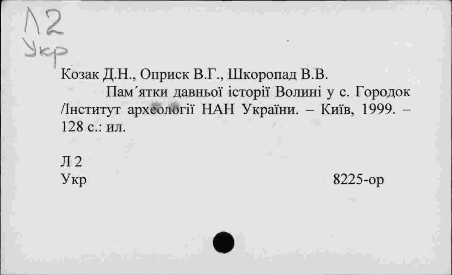 ﻿Л2
Козак Д.Н., Оприск В.Г., Шкоропад В.В.
Пам'ятки давньої історії Волині у с. Городок /Інститут археології ПАН України. - Київ, 1999. -128 с.: ил.
Л2
Укр
8225-ор